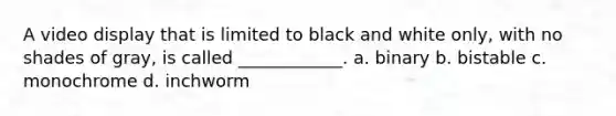 A video display that is limited to black and white only, with no shades of gray, is called ____________. a. binary b. bistable c. monochrome d. inchworm