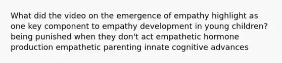 What did the video on the emergence of empathy highlight as one key component to empathy development in young children? being punished when they don't act empathetic hormone production empathetic parenting innate cognitive advances