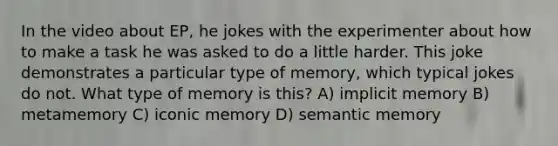 In the video about EP, he jokes with the experimenter about how to make a task he was asked to do a little harder. This joke demonstrates a particular type of memory, which typical jokes do not. What type of memory is this? A) implicit memory B) metamemory C) iconic memory D) semantic memory