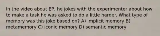 In the video about EP, he jokes with the experimenter about how to make a task he was asked to do a little harder. What type of memory was this joke based on? A) implicit memory B) metamemory C) iconic memory D) semantic memory