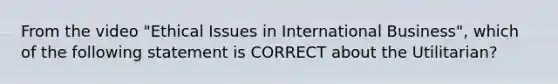 From the video "Ethical Issues in International Business", which of the following statement is CORRECT about the Utilitarian?