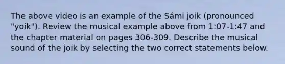 The above video is an example of the Sámi joik (pronounced "yoik"). Review the musical example above from 1:07-1:47 and the chapter material on pages 306-309. Describe the musical sound of the joik by selecting the two correct statements below.