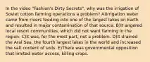 In the video "Fashion's Dirty Secrets", why was the irrigation of Soviet cotton farming operations a problem? A)Irrigation water came from rivers feeding into one of the largest lakes on Earth and resulted in major contamination of that source. B)It angered local resort communities, which did not want farming in the region. C)It was, for the most part, not a problem. D)It drained the Aral Sea, the fourth largest lakes in the world and increased the salt content of soils. E)There was governmental opposition that limited water access, killing crops.
