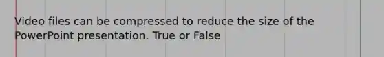 Video files can be compressed to reduce the size of the PowerPoint presentation. True or False