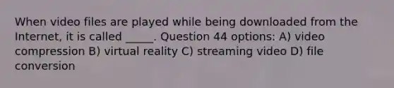 When video files are played while being downloaded from the Internet, it is called _____. Question 44 options: A) video compression B) virtual reality C) streaming video D) file conversion