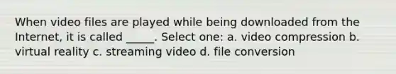 When video files are played while being downloaded from the Internet, it is called _____. Select one: a. video compression b. virtual reality c. streaming video d. file conversion