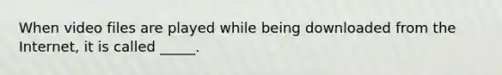 When video files are played while being downloaded from the Internet, it is called _____.