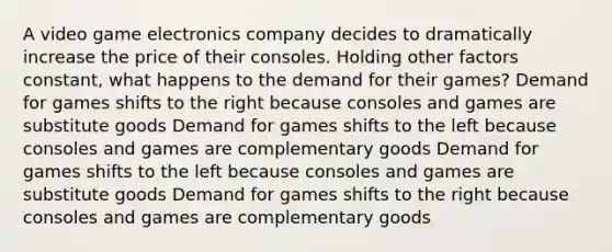 A video game electronics company decides to dramatically increase the price of their consoles. Holding other factors constant, what happens to the demand for their games? Demand for games shifts to the right because consoles and games are substitute goods Demand for games shifts to the left because consoles and games are complementary goods Demand for games shifts to the left because consoles and games are substitute goods Demand for games shifts to the right because consoles and games are complementary goods