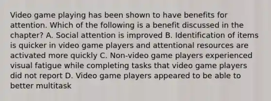 Video game playing has been shown to have benefits for attention. Which of the following is a benefit discussed in the chapter? A. Social attention is improved B. Identification of items is quicker in video game players and attentional resources are activated more quickly C. Non-video game players experienced visual fatigue while completing tasks that video game players did not report D. Video game players appeared to be able to better multitask