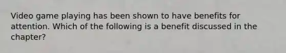 Video game playing has been shown to have benefits for attention. Which of the following is a benefit discussed in the chapter?