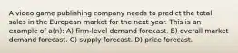 A video game publishing company needs to predict the total sales in the European market for the next year. This is an example of a(n): A) firm-level demand forecast. B) overall market demand forecast. C) supply forecast. D) price forecast.