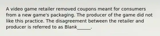 A video game retailer removed coupons meant for consumers from a new game's packaging. The producer of the game did not like this practice. The disagreement between the retailer and producer is referred to as Blank______.