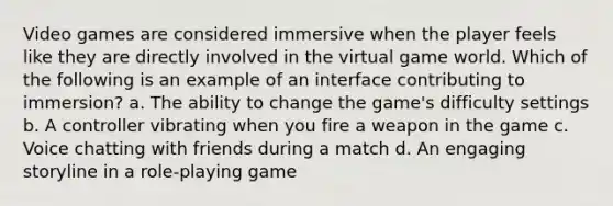 Video games are considered immersive when the player feels like they are directly involved in the virtual game world. Which of the following is an example of an interface contributing to immersion? a. The ability to change the game's difficulty settings b. A controller vibrating when you fire a weapon in the game c. Voice chatting with friends during a match d. An engaging storyline in a role-playing game