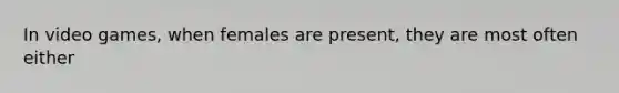 In video games, when females are present, they are most often either