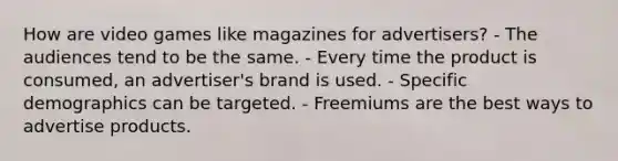 How are video games like magazines for advertisers? - The audiences tend to be the same. - Every time the product is consumed, an advertiser's brand is used. - Specific demographics can be targeted. - Freemiums are the best ways to advertise products.