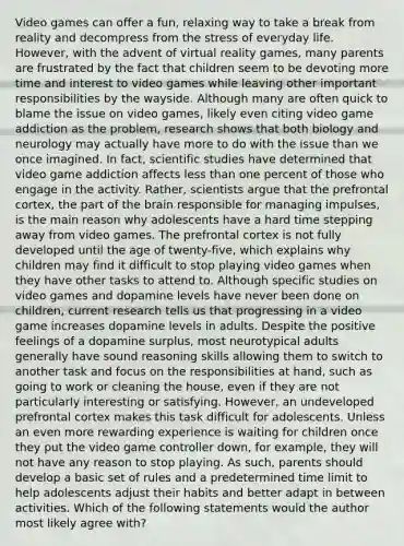 Video games can offer a fun, relaxing way to take a break from reality and decompress from the stress of everyday life. However, with the advent of virtual reality games, many parents are frustrated by the fact that children seem to be devoting more time and interest to video games while leaving other important responsibilities by the wayside. Although many are often quick to blame the issue on video games, likely even citing video game addiction as the problem, research shows that both biology and neurology may actually have more to do with the issue than we once imagined. In fact, scientific studies have determined that video game addiction affects less than one percent of those who engage in the activity. Rather, scientists argue that the prefrontal cortex, the part of the brain responsible for managing impulses, is the main reason why adolescents have a hard time stepping away from video games. The prefrontal cortex is not fully developed until the age of twenty-five, which explains why children may find it difficult to stop playing video games when they have other tasks to attend to. Although specific studies on video games and dopamine levels have never been done on children, current research tells us that progressing in a video game increases dopamine levels in adults. Despite the positive feelings of a dopamine surplus, most neurotypical adults generally have sound reasoning skills allowing them to switch to another task and focus on the responsibilities at hand, such as going to work or cleaning the house, even if they are not particularly interesting or satisfying. However, an undeveloped prefrontal cortex makes this task difficult for adolescents. Unless an even more rewarding experience is waiting for children once they put the video game controller down, for example, they will not have any reason to stop playing. As such, parents should develop a basic set of rules and a predetermined time limit to help adolescents adjust their habits and better adapt in between activities. Which of the following statements would the author most likely agree with?