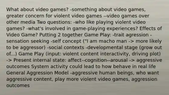 What about video games? -something about video games, greater concern for violent video games --video games over other media Two questions: -who like playing violent video games? -what's involved in game-playing experiences? Effects of Video Game? Putting 2 together Game Play: -trait agression -sensation seeking -self concept ("I am macho man -> more likely to be aggressor) -social contexts -developmental stage (grow out of...) Game Play (input: violent content interactivity, driving plot) -> Present internal state: affect--cognition--arousal -> aggressive outcomes System activity could lead to how behave in real life General Aggression Model -aggressive human beings, who want aggressive content, play more violent video games, aggression outcomes