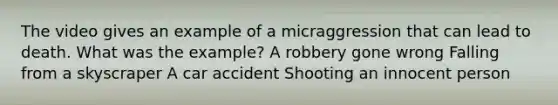 The video gives an example of a micraggression that can lead to death. What was the example? A robbery gone wrong Falling from a skyscraper A car accident Shooting an innocent person