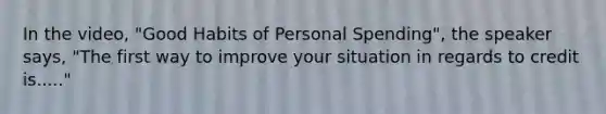 In the video, "Good Habits of Personal Spending", the speaker says, "The first way to improve your situation in regards to credit is....."