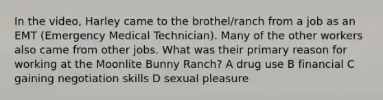 In the video, Harley came to the brothel/ranch from a job as an EMT (Emergency Medical Technician). Many of the other workers also came from other jobs. What was their primary reason for working at the Moonlite Bunny Ranch? A drug use B financial C gaining negotiation skills D sexual pleasure