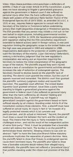 Video: https://www.quimbee.com/cases/lujan-v-defenders-of-wildlife--2 Rule of Law Under Article III of the Constitution, a party does not have standing to litigate a generalized grievance against the government in federal court if she suffered no personal injury other than the harm suffered by all citizens. (deals with powers of the judiciary) Facts Section 7(a)(2) of the Endangered Species Act of 1973 (ESA), as amended 16 U.S.C. § 1531 et seq., requires federal agencies to consult with the Secretary of the Interior or Commerce before undertaking actions that might jeopardize endangered or threatened species. The ESA provides that any person may initiate a civil suit on her own behalf to enjoin anyone, including governmental entities, from violating the ESA. In 1978, the Secretaries promulgated a joint regulation stating that the ESA consultation requirement extended to federal actions taken in foreign nations. A new joint regulation limiting the geographic scope to the United States and the high seas was proposed in 1983 and adopted in 1986. Organizations dedicated to the protection of wildlife (plaintiffs) sued the Secretary of the Interior, Lujan (Secretary) (defendant), seeking a declaratory judgment that the new regulation's interpretation was wrong and an injunction requiring the Secretary to restore the initial interpretation of the geographic scope of the statute. The plaintiffs argued they were injured because a lack of consultation for governmental activities abroad increases the rate of extinction of endangered species. The Secretary moved to dismiss based on the plaintiffs' lack of standing. The district court granted the motion, but the court of appeals reversed and remanded. The district court then granted the plaintiffs' summary judgment motion and issued the injunction. The appellate court affirmed. The United States Supreme Court granted certiorari. Issue Does a party have standing to litigate a generalized grievance against the government in federal court if she suffered no personal injury other than the harm suffered by all citizens? Holding and Reasoning (Scalia, J.) No. A plaintiff may not litigate a generalized complaint against the government based on harm suffered equally by all citizens. Standing under Article III of the Constitution contains three elements. First, a plaintiff must have suffered an actual injury. An injury in fact is "an invasion of a legally protected interest which is (a) concrete and particularized...and (b) actual or imminent." Second, the plaintiff must show a causal link between the harm and the conduct at issue. This means that the injury is "fairly traceable to the challenged action...and not the result of the independent action of some third party." Third, it must be probable that a favorable verdict will redress the harm. The burden is on the plaintiff to demonstrate these elements. Allowing citizens to sue over an abstract "right" to have the Executive Branch follow statutory procedures implicates the separation of powers doctrine. Here, the plaintiffs failed to show that threats to endangered species cause them imminent injury. The plaintiffs also failed to show how a favorable outcome would redress their alleged injury. Additionally, the plaintiffs have not suffered a "procedural injury" that justifies standing under the citizen-suit provision of the ESA. T