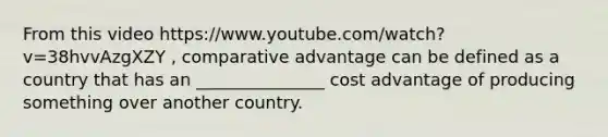 From this video https://www.youtube.com/watch?v=38hvvAzgXZY , comparative advantage can be defined as a country that has an _______________ cost advantage of producing something over another country.