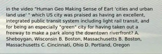 in the video "Human Geo Making Sense of Eart 'cities and urban land use' " which US city was praised as having an excellent, integrated public transit system including light rail transit, and for being an especially "green" city for having taken out a freeway to make a park along the downtown riverfront? A. Sheboygan, Wisconsin B. Boston, Massachusetts B. Boston, Massachusetts C. Cincinnati, Ohio D. Portland, Oregon