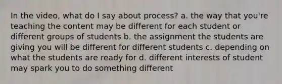 In the video, what do I say about process? a. the way that you're teaching the content may be different for each student or different groups of students b. the assignment the students are giving you will be different for different students c. depending on what the students are ready for d. different interests of student may spark you to do something different