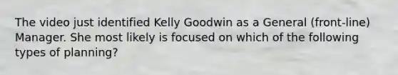 The video just identified Kelly Goodwin as a General (front-line) Manager. She most likely is focused on which of the following types of planning?