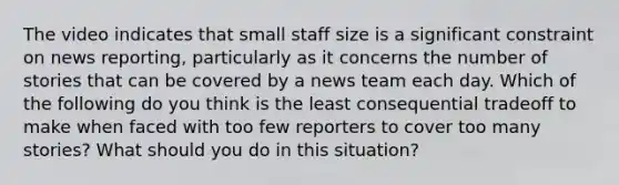 The video indicates that small staff size is a significant constraint on news reporting, particularly as it concerns the number of stories that can be covered by a news team each day. Which of the following do you think is the least consequential tradeoff to make when faced with too few reporters to cover too many stories? What should you do in this situation?