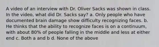 A video of an interview with Dr. Oliver Sacks was shown in class. In the video, what did Dr. Sacks say? a. Only people who have documented brain damage show difficulty recognizing faces. b. He thinks that the ability to recognize faces is on a continuum, with about 80% of people falling in the middle and less at either end c. Both a and b d. None of the above