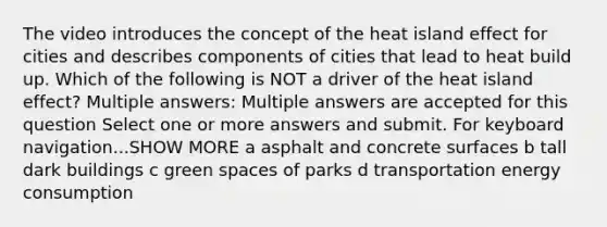 The video introduces the concept of the heat island effect for cities and describes components of cities that lead to heat build up. Which of the following is NOT a driver of the heat island effect? Multiple answers: Multiple answers are accepted for this question Select one or more answers and submit. For keyboard navigation...SHOW MORE a asphalt and concrete surfaces b tall dark buildings c green spaces of parks d transportation energy consumption