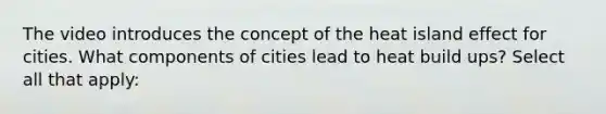 The video introduces the concept of the heat island effect for cities. What components of cities lead to heat build ups? Select all that apply: