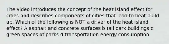 The video introduces the concept of the heat island effect for cities and describes components of cities that lead to heat build up. Which of the following is NOT a driver of the heat island effect? A asphalt and concrete surfaces b tall dark buildings c green spaces of parks d transportation energy consumption