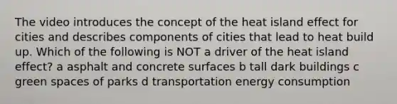 The video introduces the concept of the heat island effect for cities and describes components of cities that lead to heat build up. Which of the following is NOT a driver of the heat island effect? a asphalt and concrete surfaces b tall dark buildings c green spaces of parks d transportation energy consumption