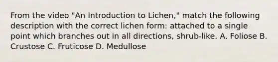 From the video "An Introduction to Lichen," match the following description with the correct lichen form: attached to a single point which branches out in all directions, shrub-like. A. Foliose B. Crustose C. Fruticose D. Medullose