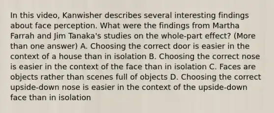 In this video, Kanwisher describes several interesting findings about face perception. What were the findings from Martha Farrah and Jim Tanaka's studies on the whole-part effect? (More than one answer) A. Choosing the correct door is easier in the context of a house than in isolation B. Choosing the correct nose is easier in the context of the face than in isolation C. Faces are objects rather than scenes full of objects D. Choosing the correct upside-down nose is easier in the context of the upside-down face than in isolation