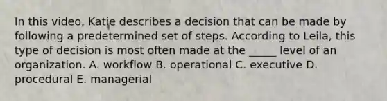 In this​ video, Katie describes a decision that can be made by following a predetermined set of steps. According to​ Leila, this type of decision is most often made at the​ _____ level of an organization. A. workflow B. operational C. executive D. procedural E. managerial