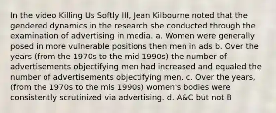 In the video Killing Us Softly III, Jean Kilbourne noted that the gendered dynamics in the research she conducted through the examination of advertising in media. a. Women were generally posed in more vulnerable positions then men in ads b. Over the years (from the 1970s to the mid 1990s) the number of advertisements objectifying men had increased and equaled the number of advertisements objectifying men. c. Over the years, (from the 1970s to the mis 1990s) women's bodies were consistently scrutinized via advertising. d. A&C but not B