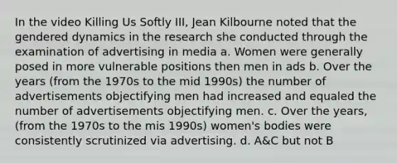 In the video Killing Us Softly III, Jean Kilbourne noted that the gendered dynamics in the research she conducted through the examination of advertising in media a. Women were generally posed in more vulnerable positions then men in ads b. Over the years (from the 1970s to the mid 1990s) the number of advertisements objectifying men had increased and equaled the number of advertisements objectifying men. c. Over the years, (from the 1970s to the mis 1990s) women's bodies were consistently scrutinized via advertising. d. A&C but not B