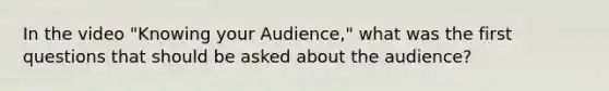 In the video "Knowing your Audience," what was the first questions that should be asked about the audience?