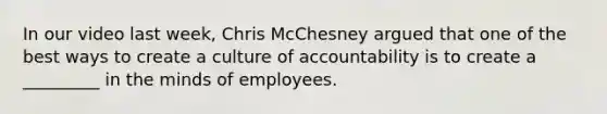 In our video last week, Chris McChesney argued that one of the best ways to create a culture of accountability is to create a _________ in the minds of employees.