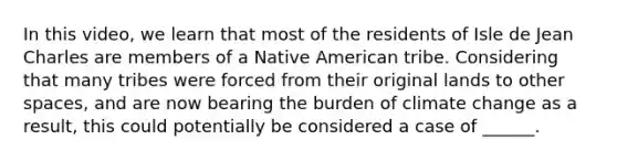 In this video, we learn that most of the residents of Isle de Jean Charles are members of a Native American tribe. Considering that many tribes were forced from their original lands to other spaces, and are now bearing the burden of climate change as a result, this could potentially be considered a case of ______.