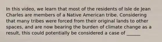 In this video, we learn that most of the residents of Isle de Jean Charles are members of a Native American tribe. Considering that many tribes were forced from their original lands to other spaces, and are now bearing the burden of climate change as a result, this could potentially be considered a case of ______