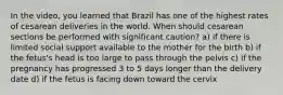 In the video, you learned that Brazil has one of the highest rates of cesarean deliveries in the world. When should cesarean sections be performed with significant caution? a) if there is limited social support available to the mother for the birth b) if the fetus's head is too large to pass through the pelvis c) if the pregnancy has progressed 3 to 5 days longer than the delivery date d) if the fetus is facing down toward the cervix