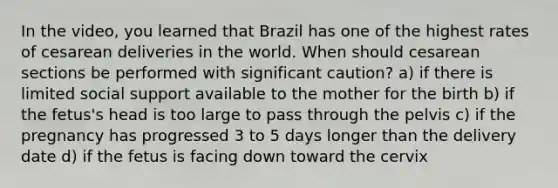 In the video, you learned that Brazil has one of the highest rates of cesarean deliveries in the world. When should cesarean sections be performed with significant caution? a) if there is limited social support available to the mother for the birth b) if the fetus's head is too large to pass through the pelvis c) if the pregnancy has progressed 3 to 5 days longer than the delivery date d) if the fetus is facing down toward the cervix