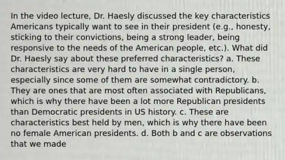 In the video lecture, Dr. Haesly discussed the key characteristics Americans typically want to see in their president (e.g., honesty, sticking to their convictions, being a strong leader, being responsive to the needs of <a href='https://www.questionai.com/knowledge/keiVE7hxWY-the-american' class='anchor-knowledge'>the american</a> people, etc.). What did Dr. Haesly say about these preferred characteristics? a. These characteristics are very hard to have in a single person, especially since some of them are somewhat contradictory. b. They are ones that are most often associated with Republicans, which is why there have been a lot more Republican presidents than Democratic presidents in US history. c. These are characteristics best held by men, which is why there have been no female American presidents. d. Both b and c are observations that we made