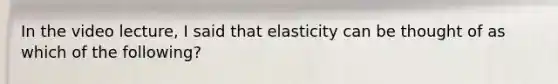 In the video lecture, I said that elasticity can be thought of as which of the following?