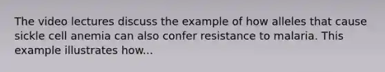 The video lectures discuss the example of how alleles that cause sickle cell anemia can also confer resistance to malaria. This example illustrates how...