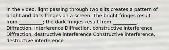 In the video, light passing through two slits creates a pattern of bright and dark fringes on a screen. The bright fringes result from __________; the dark fringes result from __________. Diffraction, interference Diffraction, constructive interference Diffraction, destructive interference Constructive interference, destructive interference